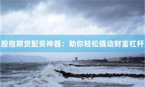 股指期货配资神器：助你轻松撬动财富杠杆